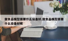 做食品模型需要什么设备好,做食品模型需要什么设备好呢