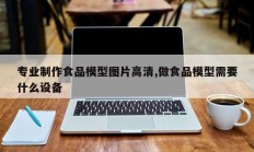 专业制作食品模型图片高清,做食品模型需要什么设备