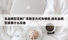 食品模型定制厂家联系方式有哪些,做食品模型需要什么设备