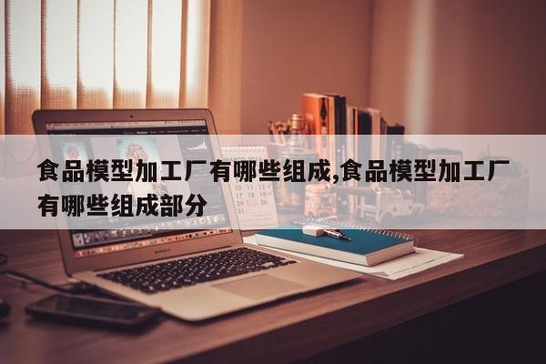 食品模型加工厂有哪些组成,食品模型加工厂有哪些组成部分