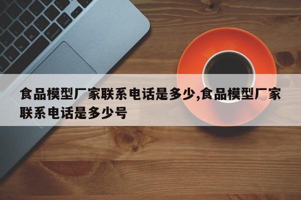 食品模型厂家联系电话是多少,食品模型厂家联系电话是多少号