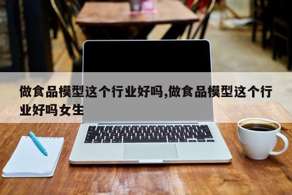 做食品模型这个行业好吗,做食品模型这个行业好吗女生