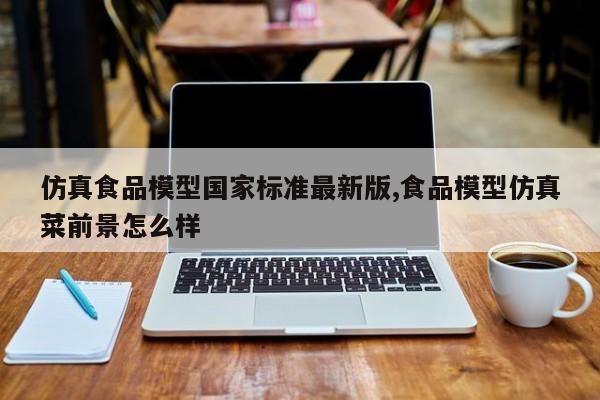 仿真食品模型国家标准最新版,食品模型仿真菜前景怎么样