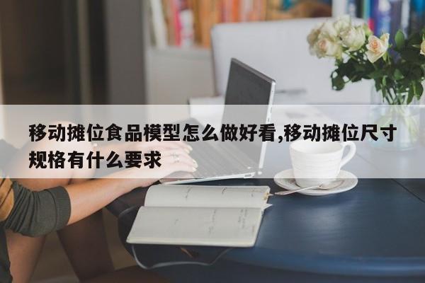 移动摊位食品模型怎么做好看,移动摊位尺寸规格有什么要求