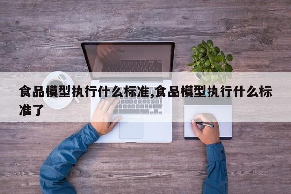 食品模型执行什么标准,食品模型执行什么标准了